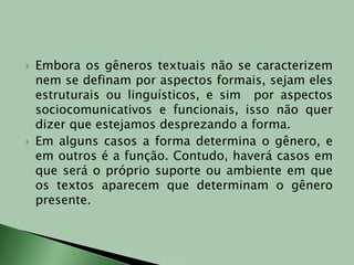 Embora os gêneros textuais não se caracterizem nem se definam por aspectos formais, sejam eles estruturais ou linguísticos, e sim  por aspectos sociocomunicativos e funcionais, isso não quer dizer que estejamos desprezando a forma.Em alguns casos a forma determina o gênero, e em outros é a função. Contudo, haverá casos em que será o próprio suporte ou ambiente em que os textos aparecem que determinam o gênero presente.