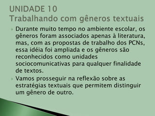 Durante muito tempo no ambiente escolar, os gêneros foram associados apenas à literatura, mas, com as propostas de trabalho dos PCNs, essa idéia foi ampliada e os gêneros são reconhecidos como unidades sociocomunicativas para qualquer finalidade de textos.Vamos prosseguir na reflexão sobre as estratégias textuais que permitem distinguir um gênero de outro.  UNIDADE 10Trabalhando com gêneros textuais