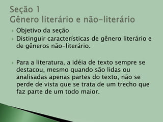 Objetivo da seçãoDistinguir características de gênero literário e de gêneros não-literário.Para a literatura, a idéia de texto sempre se destacou, mesmo quando são lidas ou analisadas apenas partes do texto, não se perde de vista que se trata de um trecho que faz parte de um todo maior. Seção 1Gênero literário e não-literário  