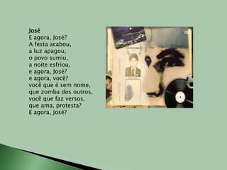 JoséE agora, José?A festa acabou,a luz apagou,o povo sumiu,a noite esfriou,e agora, José?e agora, você?você que é sem nome,que zomba dos outros,você que faz versos,que ama, protesta?E agora, José?