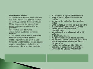 Lavadeiras de MoçoróAs lavadeiras de Moçoró, cada uma temsua pedra no rio; cada pedra é herançade família, passando de mãe a filha, defilha a neta, como vão passando aságuas no tempo. As pedras têm um polimentoque revela a ação de muitosdias e muitas lavadeiras. Servem de espelhoa suas donas. E suas formas diferentestambém correspondem de certomodo à figura física de quem as usa.Umas são arredondadas e cheias, aquelasmagras e angulosas, e todas têm arpróprio, que não se presta a confusãoA lavadeira e a pedra formam umente especial, que se divide e se unificaao sabor do trabalho. Se a mulher entoauma canção, percebe-se que a pedraa acompanha em surdina. Outrasvezes, parece que o canto murmurantevem da pedra, e a lavadeira lhe dá volumee desenvolvimento.Na pobreza natural das lavadeiras,as pedras são uma fortuna, jóias que elas não precisam levar para casa. Ninguém asrouba, nem elas, de tão fiéis, se deixariam seduzir por estranhos.(retirado de Contos Plausíveis)