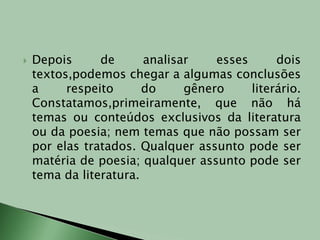 Depois de analisar esses dois textos,podemos chegar a algumas conclusões a respeito do gênero literário. Constatamos,primeiramente, que não há temas ou conteúdos exclusivos da literatura ou da poesia; nem temas que não possam ser por elas tratados. Qualquer assunto pode ser matéria de poesia; qualquer assunto pode ser tema da literatura.