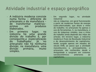 Atividade industrial e espaço geográficoA indústria moderna consiste numa forma – diferente do  artesanato e da manufatura – de transformar matérias-primas em produtos elaborados.Em primeiro lugar, na indústria há uma grande divisão do trabalho e, por conseguinte,a especialização do trabalhador. Já no artesanato não há nenhuma divisão; na manufatura, uma divisão primária, muito simples.Em segundo lugar, na atividade industrialsão as máquinas, em geral funcionando a partir de modernas fontes de energia (calor,eletricidade), que ditam o ritmo do trabalho; no artesanato há apenas o uso de ferramentas. E, na manufatura, o uso de máquinas simples, mas o ritmo do trabalho ainda depende das mãos do artesão. Em terceiro lugar, a indústria moderna é fruto da Revolução Industrial e do desenvolvimento do capitalismo, tendo surgido apenas em meados do século XVIII, ao passo que a atividade manufatureira e, principalmente, o artesanato são conhecidos desde a Antigüidade e surgiram em sistemas socioeconômicos anteriores ao capitalismo.