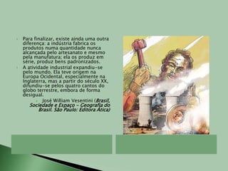 Para finalizar, existe ainda uma outra diferença: a indústria fabrica os produtos numa quantidade nunca alcançada pelo artesanato e mesmo pela manufatura; ela os produz em série, produz bens padronizados.A atividade industrial expandiu-se pelo mundo. Ela teve origem na Europa Ocidental, especialmente na Inglaterra, mas a partir do século XX, difundiu-se pelos quatro cantos do globo terrestre, embora de forma desigual.José William Vesentini (Brasil, Sociedade e Espaço - Geografia do Brasil. São Paulo: Editora Ática)