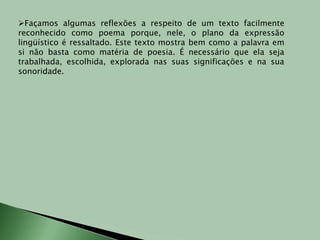 Façamos algumas reflexões a respeito de um texto facilmente reconhecido como poema porque, nele, o plano da expressão lingüístico é ressaltado. Este texto mostra bem como a palavra em si não basta como matéria de poesia. É necessário que ela seja trabalhada, escolhida, explorada nas suas significações e na sua sonoridade.O operário em construçãoUm operário em construçãoMas ele desconheciaEsse fato extraordinário:Que o operário faz a coisaE a coisa faz o operário.De forma que, certo diaÀ mesa, ao cortar o pãoO operário foi tomadoDe uma súbita emoçãoAo constatar assombradoQue tudo naquela mesa– Garrafa, prato, facão –era ele quem os faziaele, um humilde operário,Um operário em construção.Olhou em torno: gamelaBanco, enxerga, caldeirãoVidro, parede, janelaCasa, cidade, nação!Tudo, tudo o que existiaEra ele quem o faziaEle, um humilde operárioUm operário que sabiaExercer a profissão.Ah, homens de pensamentoNão sabereis nunca o quantoAquele humilde operárioSoube naquele momento!Naquela casa vaziaQue ele mesmo levantaraUm mundo novo nasciaDe que sequer suspeitava.O operário emocionado