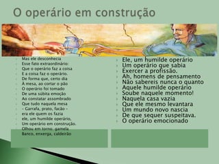 Olhou sua própria mãoSua rude mão de operárioDe operário em construçãoE olhando bem para elaTeve em um segundo a impressãoDe que não havia no mundoCoisa que fosse mais bela.Foi dentro da compreensãoDesse instante solitárioQue, tal sua construçãoCresceu também o operário.Cresceu em alto e profundoEm largo e no coraçãoE como tudo cresceEle não cresceu em vão.(...)E um fato novo se viuQue a todos admirava:O que o operário diziaOutro operário escutava.E foi assim que o operárioDo edifício em construçãoQue sempre dizia simComeçou a dizer não.E aprendeu a notar coisasA que não dava atenção:Notou que sua marmitaEra o prato do patrãoQue seu macacão de zuarteEra o terno do patrãoQue o casebre onde moravaEra a mansão do patrãoQue seus dois pés andarilhosEram as rodas do patrãoQue a dureza do seu diaEra a noite do patrãoQue sua imensa fadigaEra amiga do patrão.E o operário disse: Não!E o operário fez-se forteNa sua resolução.Vinícius de Moraes (Antologia Poética)