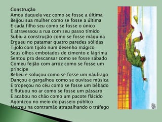 ConstruçãoAmou daquela vez como se fosse a últimaBeijou sua mulher como se fosse a últimaE cada filho seu como se fosse o únicoE atravessou a rua com seu passo tímidoSubiu a construção como se fosse máquinaErgueu no patamar quatro paredes sólidasTijolo com tijolo num desenho mágicoSeus olhos embotados de cimento e lágrimaSentou pra descansar como se fosse sábadoComeu feijão com arroz como se fosse um príncipeBebeu e soluçou como se fosse um náufragoDançou e gargalhou como se ouvisse músicaE tropeçou no céu como se fosse um bêbadoE flutuou no ar como se fosse um pássaroE acabou no chão como um pacote flácidoAgonizou no meio do passeio públicoMorreu na contramão atrapalhando o tráfego