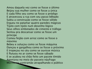 Amou daquela vez como se fosse o últimoBeijou sua mulher como se fosse a únicaE cada filho seu como se fosse o pródigoE atravessou a rua com seu passo bêbadoSubiu a construção como se fosse sólidoErgueu no patamar quatro paredes mágicasTijolo com tijolo num desenho lógicoSeus olhos embotados de cimento e tráfegoSentou pra descansar como se fosse um príncipeComeu feijão com arroz como se fosse o máximoBebeu e soluçou como se fosse máquinaDançou e gargalhou como se fosse o próximoE tropeçou no céu como se ouvisse músicaE flutuou no ar como se fosse sábadoE se acabou no chão feito um pacote tímidoAgonizou no meio do passeio náufragoMorreu na contramão atrapalhando o público