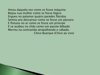 Amou daquela vez como se fosse máquinaBeijou sua mulher como se fosse lógicoErgueu no patamar quatro paredes flácidasSentou pra descansar como se fosse um pássaroE flutuou no ar como se fosse um príncipeE se acabou no chão como um pacote bêbadoMorreu na contramão atrapalhando o sábado.Chico Buarque (Chico ao vivo)