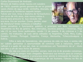Carlos Drummond de AndradeMineiro de Itabira (onde nasceu em outubrode 1902), quando garoto gostava de ver os grandes vasos cheios de água verde, vermelha, dourada, que decoravam as farmácias naquele tempo. Talvez por isso, tirou o diploma de farmacêutico, depois deum curso de três anos, mas nunca voltou àescola para procurá-lo. Sua vocação nãoera essa. Era ser escritor. Como, porém, viverde literatura? Então começou a trabalhar como jornalista e funcionário público, a princípio em Belo Horizonte, e finalmente no Rio de Janeiro. Nos intervalos, escrevia poemas e histórias. Hoje são 23 os seus livros publicados, sendo 13 de poesia, 9 de crônicas e 1 de contos. Há traduções de suas obras editadas na Argentina, Chile, Peru, Cuba, Estados Unidos, Portugal, Espanha, França, Alemanha, Tchecoslováquia e Suécia.	Filho e neto de fazendeiros, não gostava da vida na roça, e sentia não ter sabido aproveitar a oportunidade de convívio com a natureza, entre o cafezal e o gado de seu pai, mas se considerava um “fazendeiro do ar”, título que deu a um de seus livros de poesia.	Ele não era visto em reuniões sociais, nem era lá de grandes conversas, a não ser com os amigos mais chegados. Reservava sua ternura para as crianças e os bichos de toda espécie, e procurava estar atento à renovação do mundo na linguagem, nos costumes e nas esperanças do ser humano. Faleceu no Rio de Janeiro em 1987.