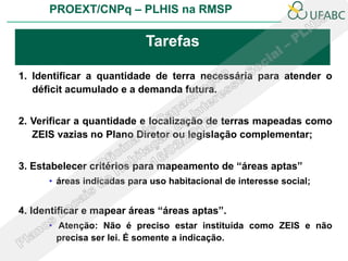 PROEXT/CNPq – PLHIS na RMSP

                            Tarefas

1. Identificar a quantidade de terra necessária para atender o
   déficit acumulado e a demanda futura.


2. Verificar a quantidade e localização de terras mapeadas como
   ZEIS vazias no Plano Diretor ou legislação complementar;


3. Estabelecer critérios para mapeamento de “áreas aptas”
      • áreas indicadas para uso habitacional de interesse social;


4. Identificar e mapear áreas “áreas aptas”.
      • Atenção: Não é preciso estar instituída como ZEIS e não
        precisa ser lei. É somente a indicação.
 