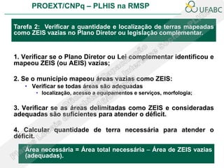 PROEXT/CNPq – PLHIS na RMSP

Tarefa 2: Verificar a quantidade e localização de terras mapeadas
como ZEIS vazias no Plano Diretor ou legislação complementar.


1. Verificar se o Plano Diretor ou Lei complementar identificou e
mapeou ZEIS (ou AEIS) vazias;

2. Se o município mapeou áreas vazias como ZEIS:
   • Verificar se todas áreas são adequadas
       • localização, acesso a equipamentos e serviços, morfologia;

3. Verificar se as áreas delimitadas como ZEIS e consideradas
adequadas são suficientes para atender o déficit.

4. Calcular quantidade de terra necessária para atender o
déficit.

   Área necessária = Área total necessária – Área de ZEIS vazias
   (adequadas).
 