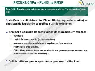 PROEXT/CNPq – PLHIS na RMSP

Tarefa 3 - Estabelecer critérios para mapeamento de “áreas aptas” para
HIS.


1. Verificar as diretrizes do Plano Diretor (quando couber) e
diretrizes de legislação especifica quando existente;


2. Analisar o conjunto de áreas vazias do município em relação:
    • vocação
    • restrição a ocupação (zoneamentos)
    • acesso a serviços públicos e equipamentos sociais
    • restrições ambientais.
    • OBS: Esta tarefa deve ser realizada em parceria com o setor de
      planejamento urbano municipal.


3. Definir critérios para mapear áreas para uso habitacional.
 