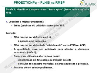 PROEXT/CNPq – PLHIS na RMSP

Tarefa 4: Identificar e mapear áreas “áreas aptas” (áreas indicadas para
HIS).


1. Localizar e mapear (manchas):
    • áreas (públicas ou privadas) aptas para HIS.


Atenção:
    • Não precisa ser definida em Lei.
        • é apenas uma indicação.
    • Não precisa ser delimitada “oficialmente” como ZEIS ou AEIS;
    • A quantidade deve ser suficiente para atender a demanda
      acumulada (déficit);
    • Podem ser utilizadas alternativas como:
        • visualização em foto aérea ou imagem satélite
        • consulta ao cadastro municipal de àreas públicas e privadas.
    • Trata-se de um estudo preliminar...
 