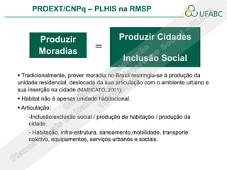 PROEXT/CNPq – PLHIS na RMSP



        Produzir                       Produzir Cidades
        Moradias              =
                                         Inclusão Social
 Tradicionalmente, prover moradia no Brasil restringiu-se à produção da
unidade residencial, deslocada da sua articulação com o ambiente urbano e
sua inserção na cidade (MARICATO, 2001).
 Habitat não é apenas unidade habitacional.
 Articulação:
    -Inclusão/exclusão social / produção de habitação / produção da
    cidade.
    - Habitação, infra-estrutura, saneamento,mobilidade, transporte
    coletivo, equipamentos, serviços urbanos e sociais.
 