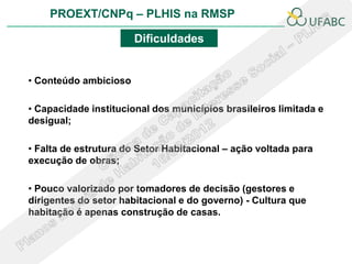 PROEXT/CNPq – PLHIS na RMSP

                       Dificuldades


• Conteúdo ambicioso

• Capacidade institucional dos municípios brasileiros limitada e
desigual;

• Falta de estrutura do Setor Habitacional – ação voltada para
execução de obras;

• Pouco valorizado por tomadores de decisão (gestores e
dirigentes do setor habitacional e do governo) - Cultura que
habitação é apenas construção de casas.
 