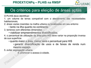 PROEXT/CNPq – PLHIS na RMSP

     Os critérios para eleição de áreas aptas
O PLHIS deve identificar:
1. um volume de terras compatível com o atendimento das necessidades
habitacionais;
2. áreas vazias inseridas na malha urbana ou localizadas em seu entorno
     • tanto na ilha quanto no continente
3. terrenos com diferentes dimensões
    • viabilizar empreendimentos diversificados;
4. o percentual de utilização da área para HIS deve variar na proporção inversa
de sua superfície
     • quanto maior a área, menor será o percentual para HIS
         • garantir diversificação de usos e de faixas de renda num
        mesmo espaço.
5. evitar segregação urbana.
              6. promover o acesso à cidade.
 