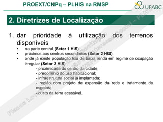 PROEXT/CNPq – PLHIS na RMSP


2. Diretrizes de Localização

1. dar prioridade           à    utilização        dos     terrenos
   disponíveis
  •   na parte central (Setor 1 HIS)
  •   próximos aos centros secundários (Setor 2 HIS)
  •   onde já existe população fixa de baixa renda em regime de ocupação
      irregular (Setor 3 HIS)
             - proximidade do centro da cidade;
             - predomínio do uso habitacional;
             - infraestrutura social já implantada;
             - região com projeto de expansão da rede e tratamento de
             esgotos;
             - custo da terra acessível.
 