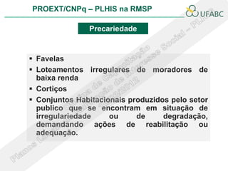 PROEXT/CNPq – PLHIS na RMSP

               Precariedade


 Favelas
 Loteamentos irregulares de moradores de
  baixa renda
 Cortiços
 Conjuntos Habitacionais produzidos pelo setor
  publico que se encontram em situação de
  irregulariedade    ou     de     degradação,
  demandando ações de reabilitação ou
  adequação.
 