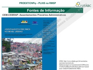 PROEXT/CNPq – PLHIS na RMSP
                                                                    PLHIS:
                                                     Fontes de Informação
                                                                Conceitos

                   Fontes de Informação
CEM-CEBRAP: Assentamentos Precários Administrativas




                                             LINK: http://www.cidades.gov.br/secretarias-
                                             nacionais/secretaria-de-
                                             habitacao/arquivos/Assentamentos%20Precario
                                             s%20no%20Brasil%20Urbano.pdf/view?search
                                             term=ASSENTAMENTOS+PREC
 