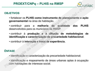 PROEXT/CNPq – PLHIS na RMSP

OBJETIVOS
  • fortalecer os PLHIS como instrumento de planejamento e ação
  governamental na área de habitação.
  • contribuir para a melhoria da qualidade              dos   PLHIS
  desenvolvidos para os municípios da RMSP.
  • contribuir à produção e à difusão de metodologias de
  identificação e caracterização da precariedade habitacional.
  • contribuir à interação e troca de experiência.


ÊNFASE
  • Identificação e caracterização da precariedade habitacional;
  • Identificação e mapeamento de áreas urbanas aptas à ocupação
  com habitações de interesse social.
 