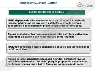 PROEXT/CNPq – PLHIS na RMSP
                                                               PLHIS:
                                                Fontes de Informação
                                                           Conceitos

                 Limitações dos dados do IBGE


IBGE: depende de informações municipais. O município deixa de
fornecer perímetros de favelas. O estabelecimento de setores
subnormais é administrativo, prévio à coleta das informações.


Alguns assentamentos possuem alguma infra estrutura, estão bem
integrados ao bairro e são classificados como “normal”



IBGE não considera setores subnormais aqueles que tenham menos
de 50 domicílios


Alguns setores censitários são muito grandes, abrangem favelas
mas são considerados “normais” porque, proporcionalmente ,elas
contribuem menos que o bairro formal na composição do setor
 