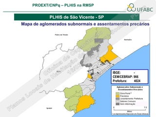 PROEXT/CNPq – PLHIS na RMSP
                                                       PLHIS:
                                        Fontes de Informação
                                                   Conceitos

            PLHIS de São Vicente - SP
Mapa de aglomerados subnormais e assentamentos precários




                                          IBGE:       -
                                          CEM/CEBRAP: 966
                                          Prefeitura: 4024
 