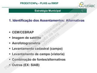 PROEXT/CNPq – PLHIS na RMSP
                                                       PLHIS:
                                        Fontes de Informação
                                                   Conceitos

                 Estratégia Municipal


1. Identificação dos Assentamentos: Alternativas


 CEM/CEBRAP
 Imagem de satélite
 Aerofotogrametria
 Levantamento cadastral (campo)
 Levantamento de campo (vistoria)
 Combinação de fontes/alternativas
 Outras (EX: SIAB)
 