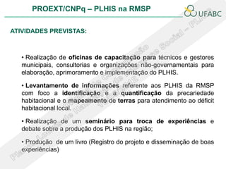 PROEXT/CNPq – PLHIS na RMSP

ATIVIDADES PREVISTAS:



   • Realização de oficinas de capacitação para técnicos e gestores
   municipais, consultorias e organizações não-governamentais para
   elaboração, aprimoramento e implementação do PLHIS.

   • Levantamento de informações referente aos PLHIS da RMSP
   com foco a identificação e a quantificação da precariedade
   habitacional e o mapeamento de terras para atendimento ao déficit
   habitacional local.

   • Realização de um seminário para troca de experiências e
   debate sobre a produção dos PLHIS na região;

   • Produção de um livro (Registro do projeto e disseminação de boas
   experiências)
 