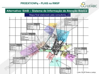 PROEXT/CNPq – PLHIS na RMSP
                                                                       PLHIS:
                                                        Fontes de Informação
                                                                   Conceitos

Alternativa: SIAB – Sistema de Informação de Atenção Básica
                Mapa final elaborado pela consultoria




                                                              Fonte: OSCIP Direito a Justiça
 