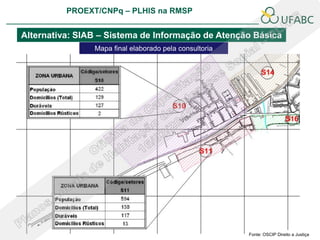 PROEXT/CNPq – PLHIS na RMSP
                                                                       PLHIS:
                                                        Fontes de Informação
                                                                   Conceitos

Alternativa: SIAB – Sistema de Informação de Atenção Básica
                Mapa final elaborado pela consultoria




                                                              Fonte: OSCIP Direito a Justiça
 