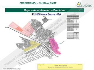 PROEXT/CNPq – PLHIS na RMSP
                                                                                 PLHIS:
                                                                  Fontes de Informação
                                                                             Conceitos

                                 Mapa – Assentamentos Precários
                                       PLHIS Nova Soure - BA




Fonte: OSCIP Direito a Justiça
 