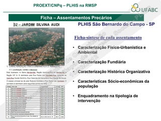 PROEXT/CNPq – PLHIS na RMSP
                                                  PLHIS:
                                   Fontes de Informação
                                              Conceitos

   Ficha – Assentamentos Precários
                   PLHIS São Bernardo do Campo - SP

                 Ficha-síntese de cada assentamento

                • Caracterização Físico-Urbanística e
                  Ambiental

                • Caracterização Fundiária

                • Caracterização Histórica Organizativa

                • Características Sócio-econômicas da
                  população

                • Enquadramento na tipologia de
                  intervenção
 