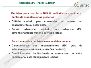 PROEXT/CNPq – PLHIS na RMSP
                                                             PLHIS:
                                              Fontes de Informação
                                                         Conceitos


 Decisões para calcular o Déficit qualitativo e quantitativo
  dentro de assentamentos precários:
 Critério adotado para consolidar       ou     remover    um
  assentamento ou setor deste;
 Padrão urbanístico adotado para urbanizar                (EX:
  dimensionamento mínimo de vias e lotes).


  Para tomar estas decisões é necessário conhecer:
 Características dos assentamentos (EX:            grau    de
  adensamento, carências, situações de risco);
 Condicionantes institucionais e normativas do setor
  habitacional e de planejamento urbano.
 