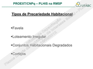 PROEXT/CNPq – PLHIS na RMSP


Tipos de Precariedade Habitacional


Favela

Loteamento Irregular

Conjuntos Habitacionais Degradados

Cortiços
 