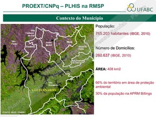 PROEXT/CNPq – PLHIS na RMSP

                                     Contexto do Município
                                                      População:
                                                      765.203 habitantes (IBGE, 2010)


                                                      Número de Domicílios:
                                                      260.637 (IBGE, 2010)


                                                      ÁREA: 408 km2


                                                      66% do território em área de proteção
                                                      ambiental
                      SÃO BERNARDO
                                                      30% da população na APRM Billings




FONTE: IBGE / PMSBC
 