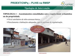 PROEXT/CNPq – PLHIS na RMSP

                               Tipologias de Intervenção

TIPOLOGIA 1 – Assentamentos consolidados sem a regularidade urbanística
ou da propriedade.
        Nível satisfatório de infra-estrutura básica;
        Parcelamento e habitações adequadas, que só precisam de regularização.

                                            53 Áreas
                                             12.675
                                            Unidades




Jardim Central                                     Jardim Ipanema
 