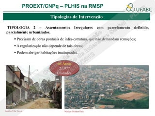 PROEXT/CNPq – PLHIS na RMSP

                               Tipologias de Intervenção

 TIPOLOGIA 2 – Assentamentos                    Irregulares   com   parcelamento   definido,
 parcialmente urbanizados,
         Precisam de obras pontuais de infra-estrutura, que não demandam remoções;
         A regularização não depende de tais obras;
         Podem abrigar habitações inadequadas.

                                   66 Áreas
                                    21.977
                                   Unidades




Jardim Vila Nova                        Núcleo Golden Park
 