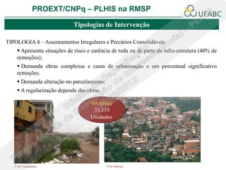 PROEXT/CNPq – PLHIS na RMSP

                            Tipologias de Intervenção

TIPOLOGIA 4 – Assentamentos Irregulares e Precários Consolidáveis
     Apresenta situações de risco e carência de toda ou de parte da infra-estrutura (40% de
    remoções);
     Demanda obras complexas e caras de urbanização e um percentual significativo
    remoções.
     Demanda alteração no parcelamento;
     A regularização depende das obras.

                                    69 Áreas
                                     33.119
                                    Unidades




   Vila Vanguarda                          Vila Sabesp
 