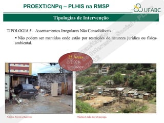 PROEXT/CNPq – PLHIS na RMSP

                             Tipologias de Intervenção

TIPOLOGIA 5 – Assentamentos Irregulares Não Consolidáveis
        Não podem ser mantidos onde estão por restrições de natureza jurídica ou física-
       ambiental.


                                     25 Áreas
                                      2.028
                                     Unidades




Núcleo Pereira Barreto                    Núcleo Lixão do Alvarenga
 