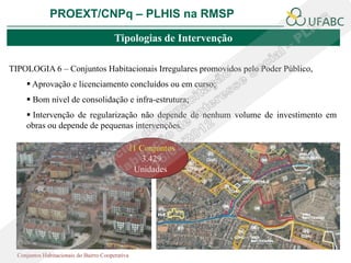 PROEXT/CNPq – PLHIS na RMSP

                                         Tipologias de Intervenção

TIPOLOGIA 6 – Conjuntos Habitacionais Irregulares promovidos pelo Poder Público,
      Aprovação e licenciamento concluídos ou em curso;
      Bom nível de consolidação e infra-estrutura;
      Intervenção de regularização não depende de nenhum volume de investimento em
     obras ou depende de pequenas intervenções.

                                              11 Conjuntos
                                                 3.429
                                               Unidades




  Conjuntos Habitacionais do Bairro Cooperativa
 