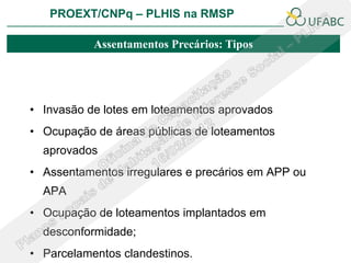 PROEXT/CNPq – PLHIS na RMSP

           Assentamentos Precários: Tipos




• Invasão de lotes em loteamentos aprovados
• Ocupação de áreas públicas de loteamentos
  aprovados
• Assentamentos irregulares e precários em APP ou
  APA
• Ocupação de loteamentos implantados em
  desconformidade;
• Parcelamentos clandestinos.
 