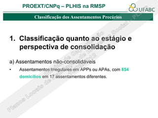 PROEXT/CNPq – PLHIS na RMSP

           Classificação dos Assentamentos Precários



1. Classificação quanto ao estágio e
   perspectiva de consolidação

a) Assentamentos não-consolidáveis
•   Assentamentos Irregulares em APPs ou APAs, com 854
    domicílios em 17 assentamentos diferentes.
 