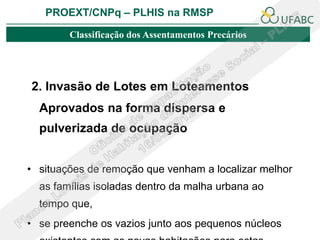 PROEXT/CNPq – PLHIS na RMSP

        Classificação dos Assentamentos Precários




2. Invasão de Lotes em Loteamentos
  Aprovados na forma dispersa e
  pulverizada de ocupação


• situações de remoção que venham a localizar melhor
  as famílias isoladas dentro da malha urbana ao
  tempo que,
• se preenche os vazios junto aos pequenos núcleos
 