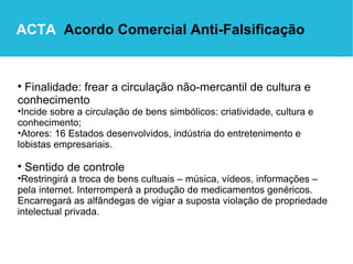 Finalidade: frear a circulação não-mercantil de cultura e conhecimento   Incide sobre a circulação de bens simbólicos: criatividade, cultura e conhecimento; Atores: 16 Estados desenvolvidos, indústria do entretenimento e lobistas empresariais. Sentido de controle Restringirá a troca de bens cultuais – música, vídeos, informações – pela internet. Interromperá a produção de medicamentos genéricos. Encarregará as alfândegas de vigiar a suposta violação de propriedade intelectual privada. ACTA   Acordo Comercial Anti-Falsificação 