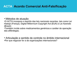 Métodos de atuação   O ACTA incorpora o espírito das leis nacionais recentes, tais como Lei Hadopi (França), Digital Millennium Copyright Act (EUA) e Lei Azeredo (Brasil); Também incide sobre medicamentos genéricos e caráter de operação das alfândegas; Articulação e sentido de controle no âmbito internacional Por que negociar for a de organizações internacionais? ACTA   Acordo Comercial Anti-Falsificação 