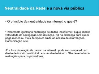 O princípio da neutralidade na internet: o que é? Tratamento igualitário no tráfego de dados  na internet, o que implica velocidade de navegação sem distinção. Nã há diferença para quem paga menos ou mais, tampouco limite ao acesso de informações. Comunicação livre. É a livre circulação de dados  na internet , pode ser comparado ao direito de ir e vir constituindo em um direito básico. Não deveria hacer restrinções para os provedores.  Neutralidade da Rede  e a nova via pública 