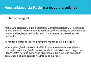 Internet desigual Em 2005, Nos EUA, a Lei Federal de Comunicações (FCC) derruba a lei que garantia neutralidade na rede. A partir de então, as empresas de telecomunicação passam a fazer distinção entre os provedores de conteúdos.  Grandes empresas fazem lobby para mudança da legislação. Hierarquização do acesso. A idéia é manter o mesmo principio dos meios de comunicação de massa,  onde é mais visto quem paga mais. Um desastre para as pequenas empresas e iniciativas da sociedade civil. Queda do principio da neutrali dade na rede.  Neutralidade da Rede  e a nova via pública 