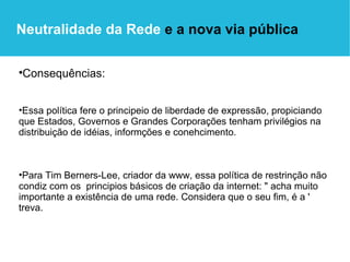 Consequências: Essa política fere o principeio de liberdade de expressão, propiciando que Estados, Governos e Grandes Corporações tenham privilégios na distribuição de idéias, informções e conehcimento. Para Tim Berners-Lee, criador da www, essa política de restrinção não condiz com os  principios básicos de criação da internet: " acha muito importante a existência de uma rede. Considera que o seu fim, é a ' treva. Neutralidade da Rede  e a nova via pública 