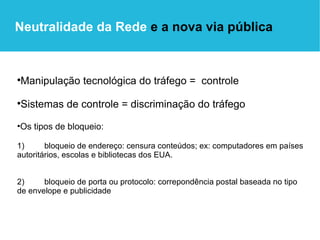 Manipulação tecnológica do tráfego =  controle Sistemas de controle = discriminação do tráfego Os tipos de bloqueio: 1)  bloqueio de endereço: censura conteúdos; ex: computadores em países autoritários, escolas e bibliotecas dos EUA. 2)  bloqueio de porta ou protocolo: correpondência postal baseada no tipo de envelope e publicidade Neutralidade da Rede  e a nova via pública 